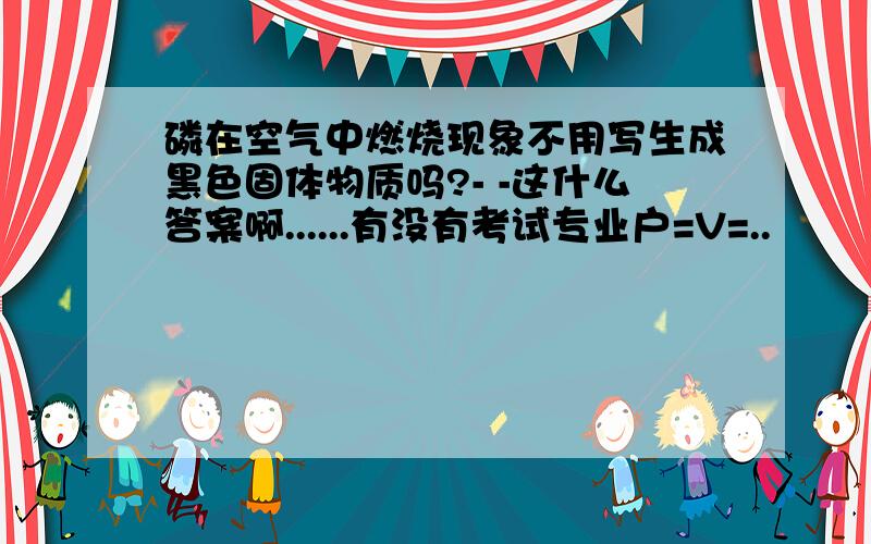 磷在空气中燃烧现象不用写生成黑色固体物质吗?- -这什么答案啊......有没有考试专业户=V=..