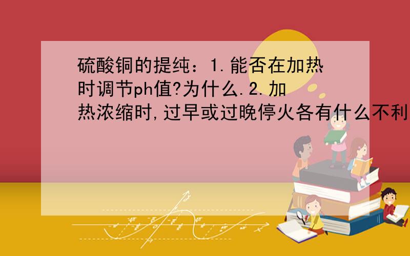 硫酸铜的提纯：1.能否在加热时调节ph值?为什么.2.加热浓缩时,过早或过晚停火各有什么不利