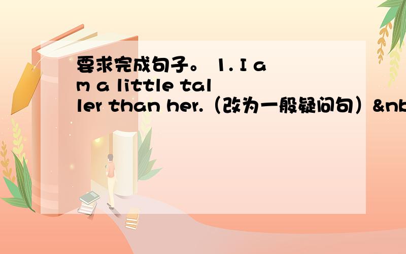 要求完成句子。 1. I am a little taller than her.（改为一般疑问句） &nbs