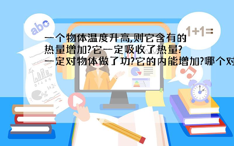 一个物体温度升高,则它含有的热量增加?它一定吸收了热量?一定对物体做了功?它的内能增加?哪个对?