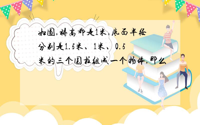 如图,将高都是1米,底面半径分别是1.5米、1米、0.5米的三个圆柱组成一个物体,那么