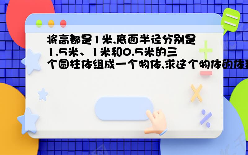 将高都是1米,底面半径分别是1.5米、1米和0.5米的三个圆柱体组成一个物体,求这个物体的体积