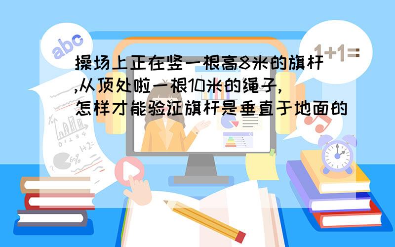 操场上正在竖一根高8米的旗杆,从顶处啦一根10米的绳子,怎样才能验证旗杆是垂直于地面的