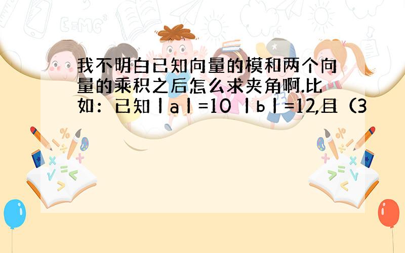 我不明白已知向量的模和两个向量的乘积之后怎么求夹角啊.比如：已知丨a丨=10 丨b丨=12,且（3