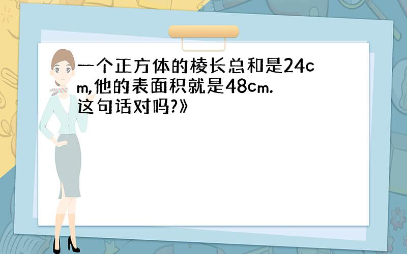 一个正方体的棱长总和是24cm,他的表面积就是48cm.这句话对吗?》