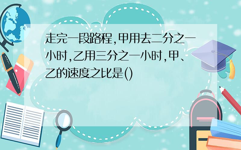 走完一段路程,甲用去二分之一小时,乙用三分之一小时,甲、乙的速度之比是()