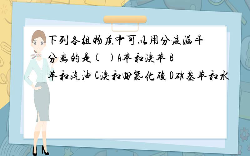 下列各组物质中可以用分液漏斗分离的是( )A苯和溴苯 B苯和汽油 C溴和四氯化碳 D硝基苯和水