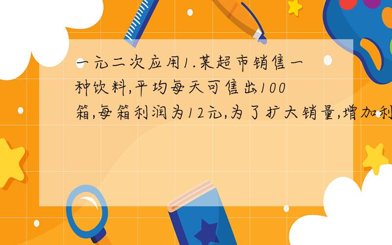 一元二次应用1.某超市销售一种饮料,平均每天可售出100箱,每箱利润为12元,为了扩大销量,增加利润,超市准备适当降价,