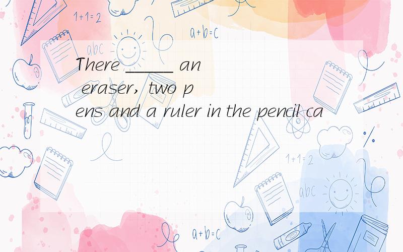 There _____ an eraser, two pens and a ruler in the pencil ca