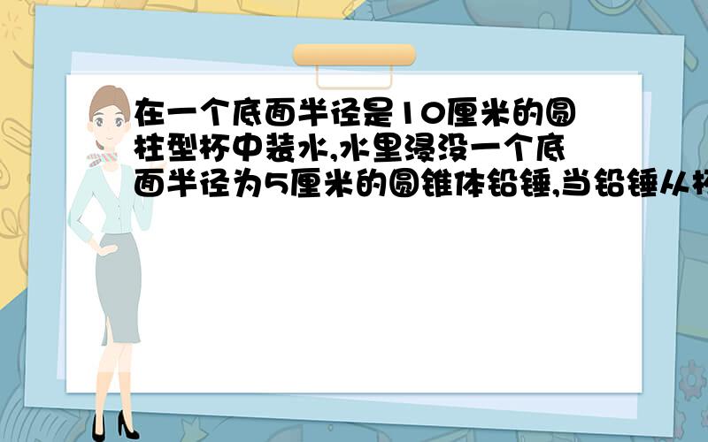 在一个底面半径是10厘米的圆柱型杯中装水,水里浸没一个底面半径为5厘米的圆锥体铅锤,当铅锤从杯中取出后