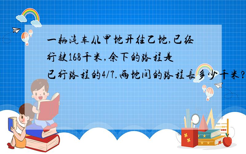 一辆汽车从甲地开往乙地,已经行驶168千米,余下的路程是已行路程的4/7.两地间的路程长多少千米?列式解答给评价