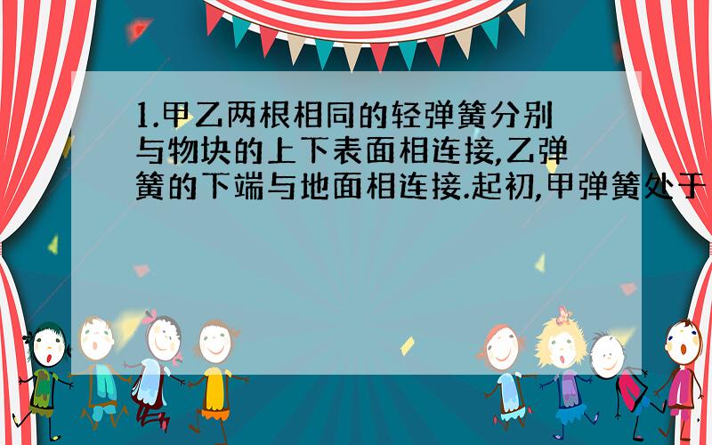 1.甲乙两根相同的轻弹簧分别与物块的上下表面相连接,乙弹簧的下端与地面相连接.起初,甲弹簧处于自由长度,乙弹簧的压缩长度