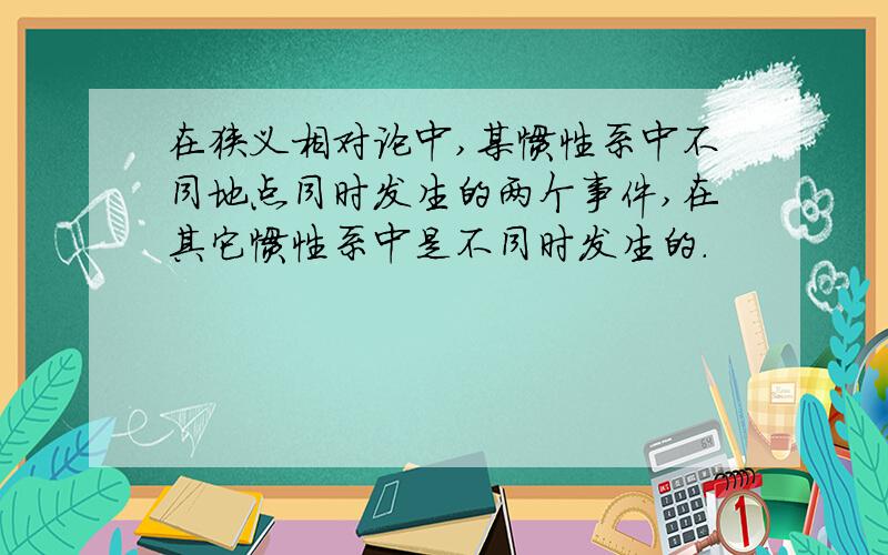 在狭义相对论中,某惯性系中不同地点同时发生的两个事件,在其它惯性系中是不同时发生的.