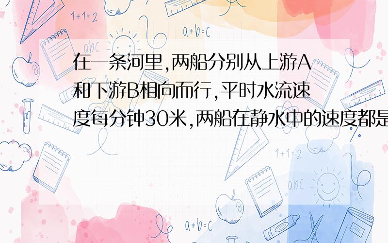 在一条河里,两船分别从上游A和下游B相向而行,平时水流速度每分钟30米,两船在静水中的速度都是每分钟600