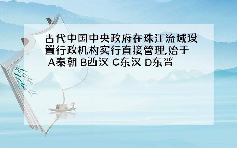 古代中国中央政府在珠江流域设置行政机构实行直接管理,始于 A秦朝 B西汉 C东汉 D东晋