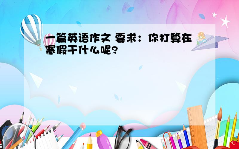 一篇英语作文 要求：你打算在寒假干什么呢?