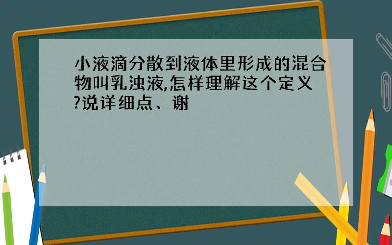 小液滴分散到液体里形成的混合物叫乳浊液,怎样理解这个定义?说详细点、谢