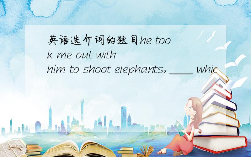 英语选介词的题目he took me out with him to shoot elephants,____ whic