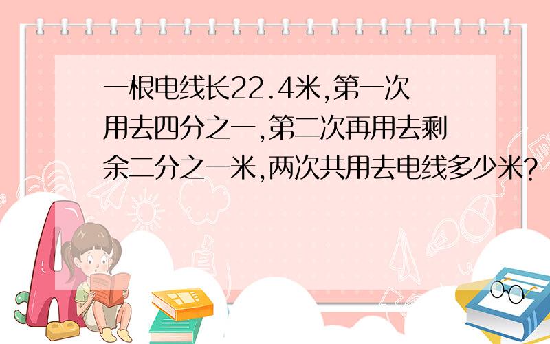 一根电线长22.4米,第一次用去四分之一,第二次再用去剩余二分之一米,两次共用去电线多少米?