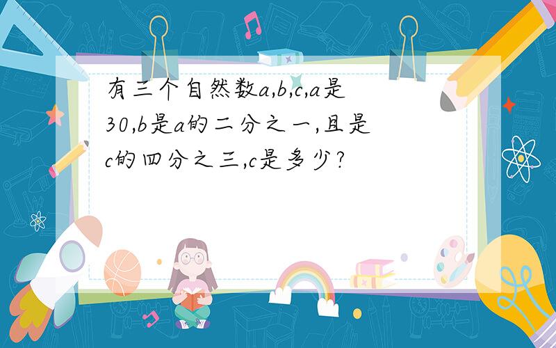 有三个自然数a,b,c,a是30,b是a的二分之一,且是c的四分之三,c是多少?