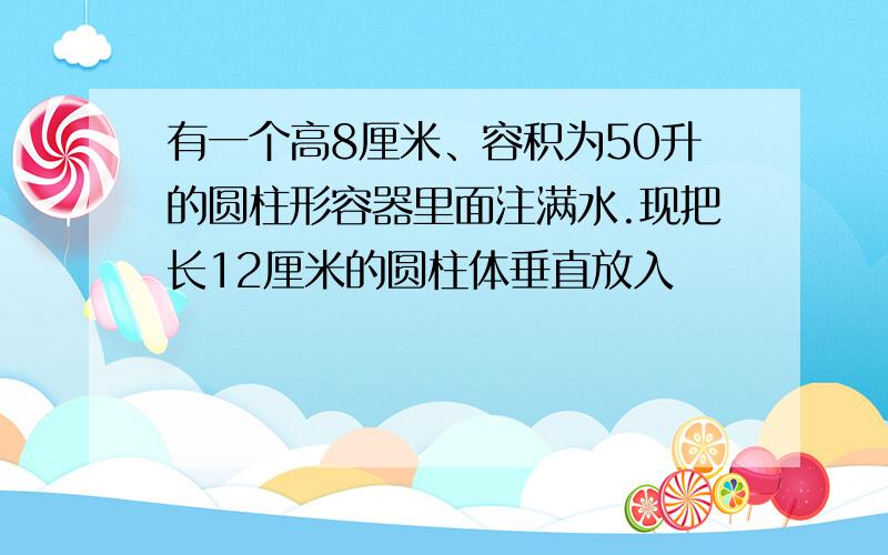 有一个高8厘米、容积为50升的圆柱形容器里面注满水.现把长12厘米的圆柱体垂直放入