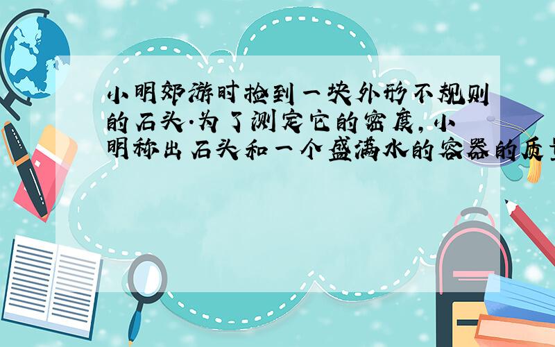 小明郊游时捡到一块外形不规则的石头．为了测定它的密度，小明称出石头和一个盛满水的容器的质量 分别为0.56kg、2kg，