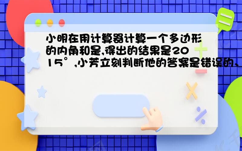 小明在用计算器计算一个多边形的内角和是,得出的结果是2015°,小芳立刻判断他的答案是错误的、