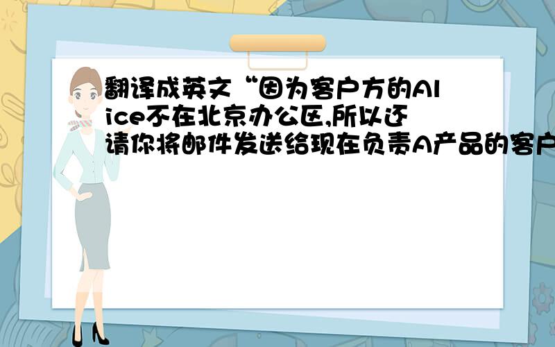 翻译成英文“因为客户方的Alice不在北京办公区,所以还请你将邮件发送给现在负责A产品的客户Frank”