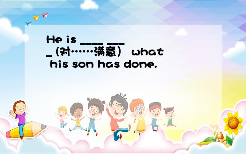 He is ____ ____ (对……满意） what his son has done.