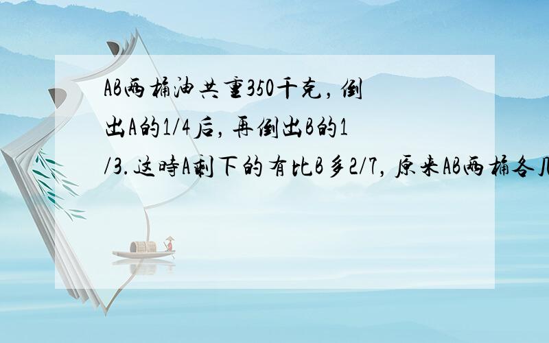 AB两桶油共重350千克，倒出A的1/4后，再倒出B的1/3.这时A剩下的有比B多2/7，原来AB两桶各几千克？