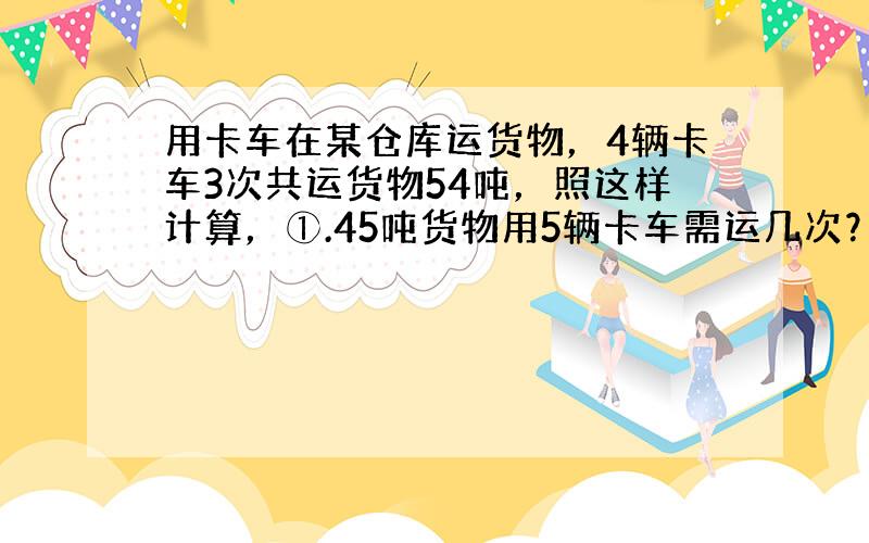 用卡车在某仓库运货物，4辆卡车3次共运货物54吨，照这样计算，①.45吨货物用5辆卡车需运几次？②、运72吨货物，如果运