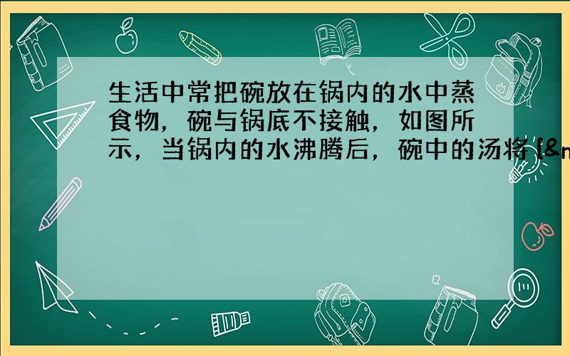 生活中常把碗放在锅内的水中蒸食物，碗与锅底不接触，如图所示，当锅内的水沸腾后，碗中的汤将 [  &n