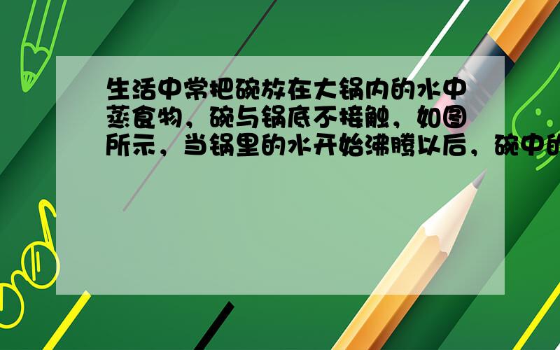 生活中常把碗放在大锅内的水中蒸食物，碗与锅底不接触，如图所示，当锅里的水开始沸腾以后，碗中的水将（　　） A．同时沸腾