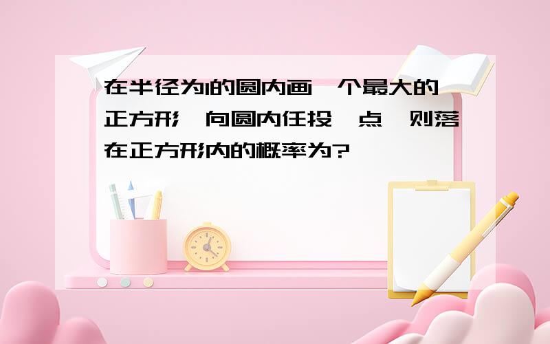 在半径为1的圆内画一个最大的正方形,向圆内任投一点,则落在正方形内的概率为?