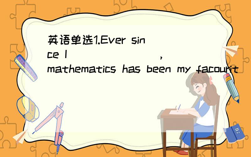 英语单选1.Ever since I _______ ,mathematics has been my facourit