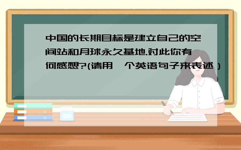 中国的长期目标是建立自己的空间站和月球永久基地.对此你有何感想?(请用一个英语句子来表述）