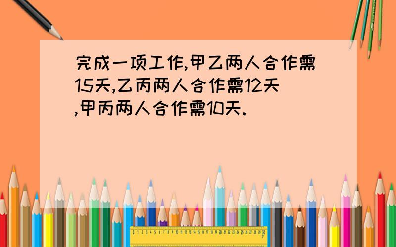 完成一项工作,甲乙两人合作需15天,乙丙两人合作需12天,甲丙两人合作需10天.