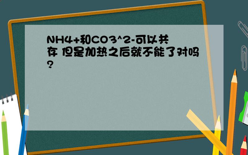 NH4+和CO3^2-可以共存 但是加热之后就不能了对吗?