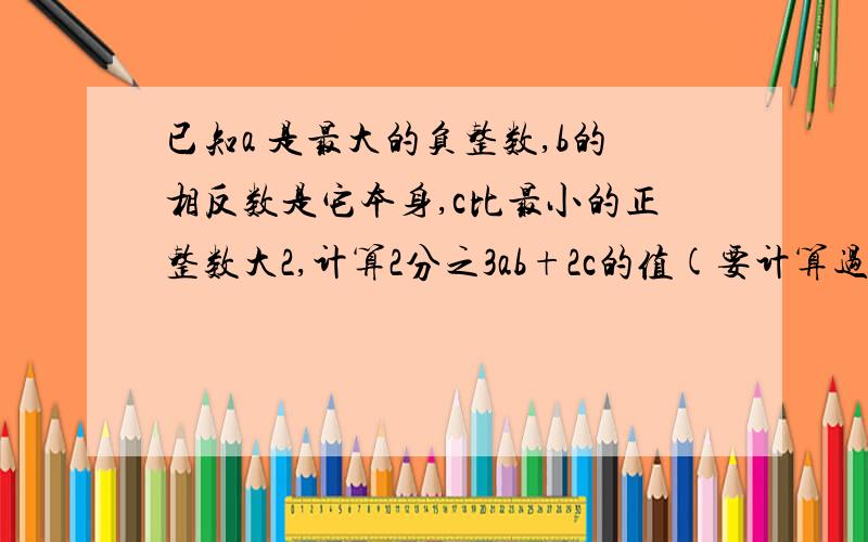 已知a 是最大的负整数,b的相反数是它本身,c比最小的正整数大2,计算2分之3ab+2c的值(要计算过程)