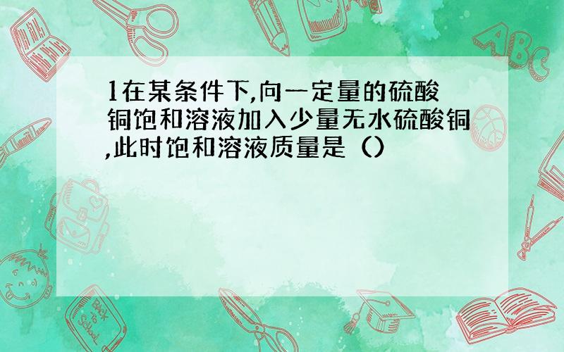 1在某条件下,向一定量的硫酸铜饱和溶液加入少量无水硫酸铜,此时饱和溶液质量是（）