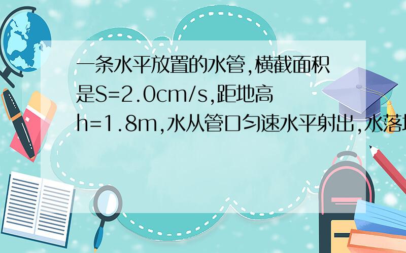 一条水平放置的水管,横截面积是S=2.0cm/s,距地高h=1.8m,水从管口匀速水平射出,水落地的位置到管口的水平距离