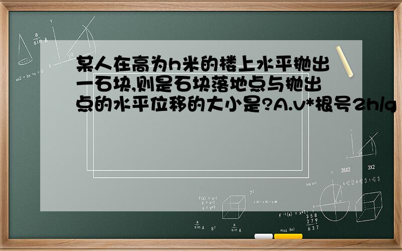 某人在高为h米的楼上水平抛出一石块,则是石块落地点与抛出点的水平位移的大小是?A.v*根号2h/g B.|v|*根号2h