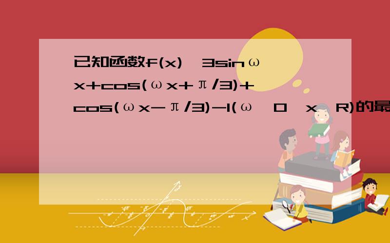 已知函数f(x)√3sinωx+cos(ωx+π/3)+cos(ωx-π/3)-1(ω>0,x∈R)的最小正周期为π⑴求