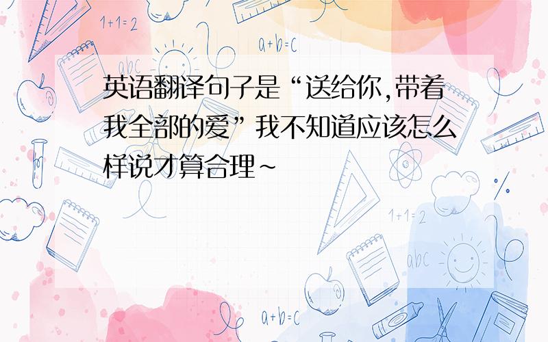 英语翻译句子是“送给你,带着我全部的爱”我不知道应该怎么样说才算合理~