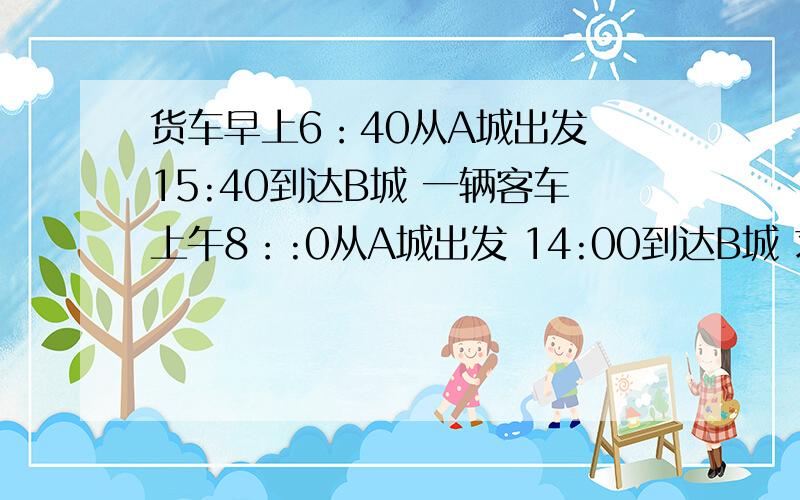 货车早上6：40从A城出发 15:40到达B城 一辆客车上午8：:0从A城出发 14:00到达B城 求客车追上货车是几时