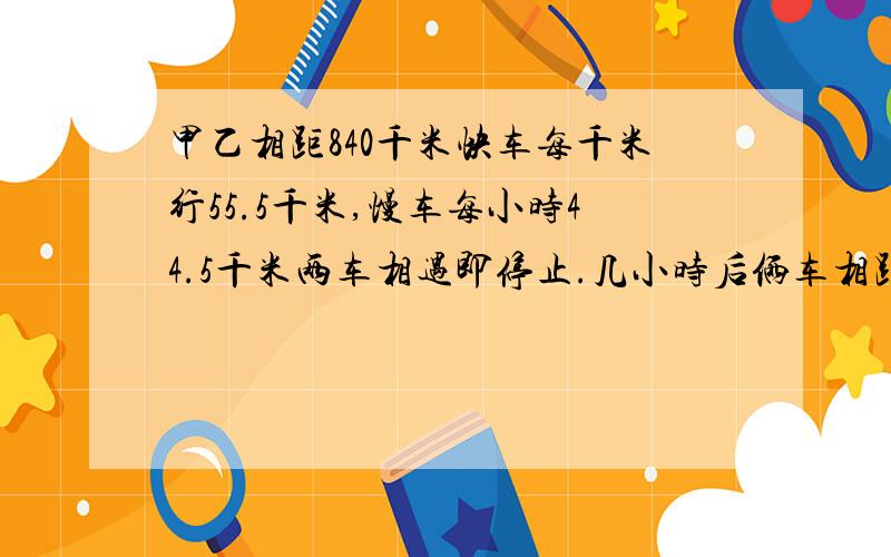 甲乙相距840千米快车每千米行55.5千米,慢车每小时44.5千米两车相遇即停止.几小时后俩车相距120千米