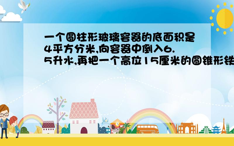 一个圆柱形玻璃容器的底面积是4平方分米,向容器中倒入6.5升水,再把一个高位15厘米的圆锥形铁件放入水中.