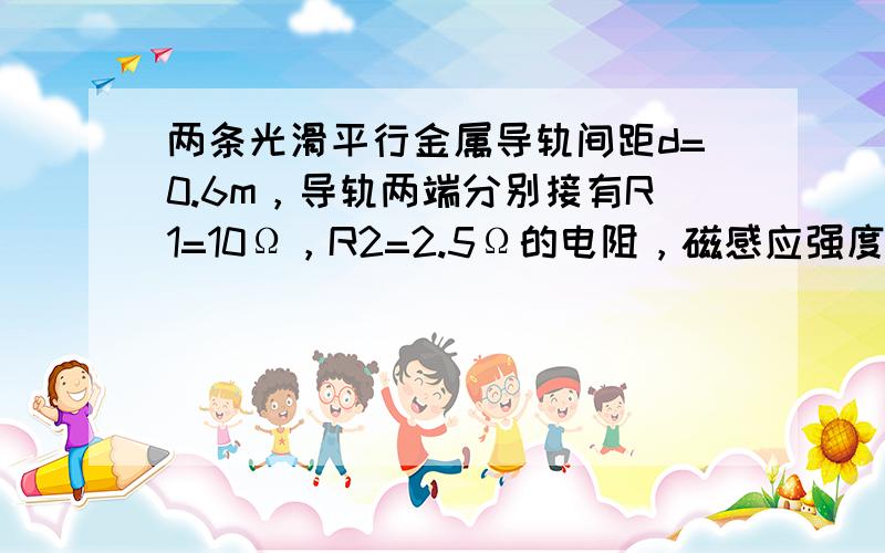 两条光滑平行金属导轨间距d=0.6m，导轨两端分别接有R1=10Ω，R2=2.5Ω的电阻，磁感应强度B=0.2T的匀强磁