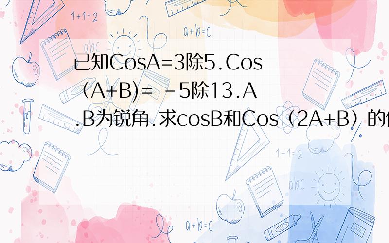 已知CosA=3除5.Cos（A+B)= -5除13.A.B为锐角.求cosB和Cos（2A+B）的值.