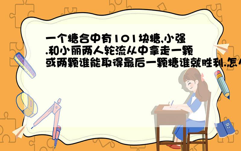 一个糖合中有101块糖,小强.和小丽两人轮流从中拿走一颗或两颗谁能取得最后一颗糖谁就胜利.怎么才能获胜